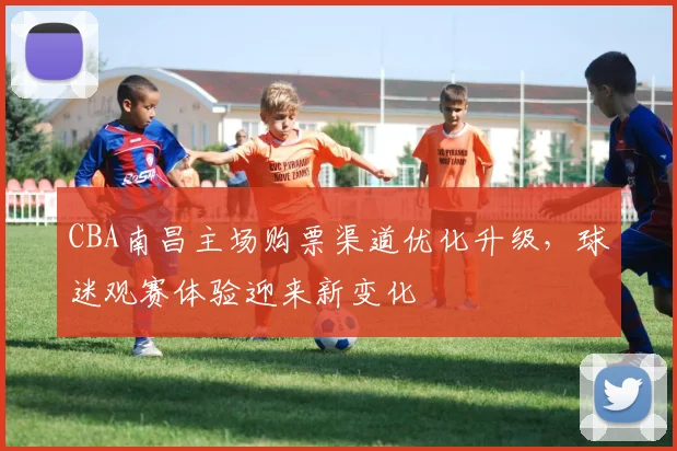 CBA南昌主场购票渠道优化升级，球迷观赛体验迎来新变化