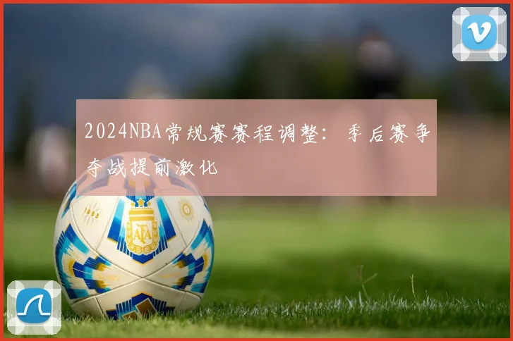 2024NBA常规赛赛程调整：季后赛争夺战提前激化