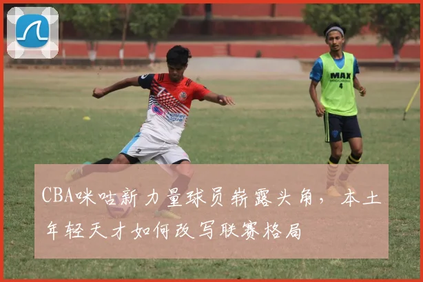 CBA咪咕新力量球员崭露头角，本土年轻天才如何改写联赛格局